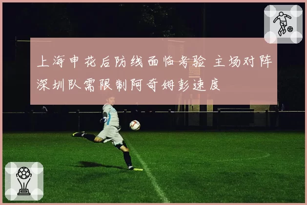 上海申花后防线面临考验 主场对阵深圳队需限制阿奇姆彭速度
