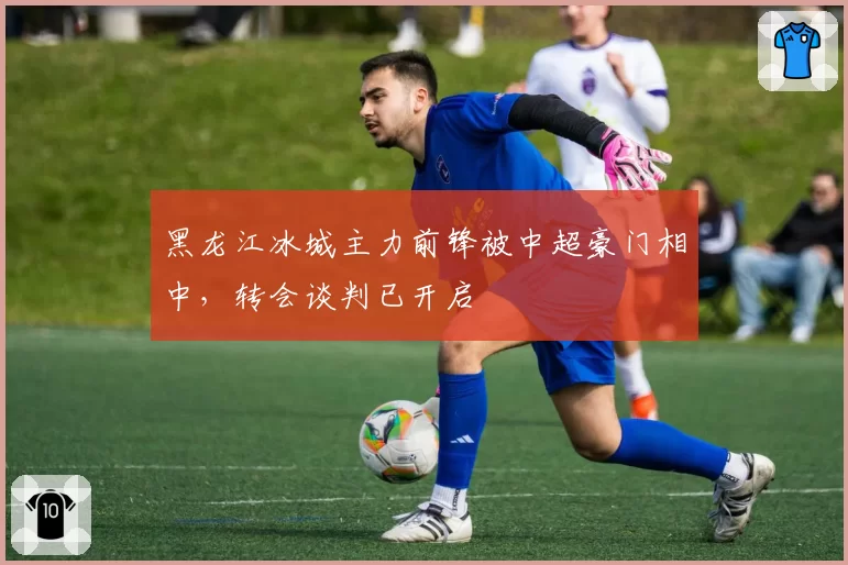 黑龙江冰城主力前锋被中超豪门相中,转会谈判已开启