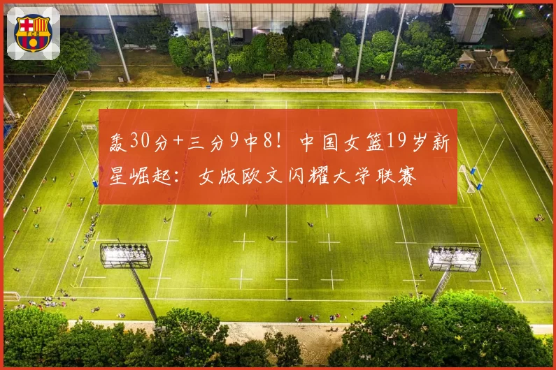 轰30分+三分9中8！中国女篮19岁新星崛起：女版欧文闪耀大学联赛