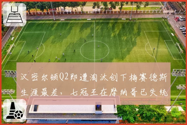 汉密尔顿Q2即遭淘汰创下梅赛德斯生涯最差，七冠王在摩纳哥已失统治力？