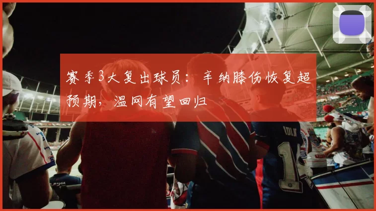 赛季3大复出球员:辛纳膝伤恢复超预期,温网有望回归