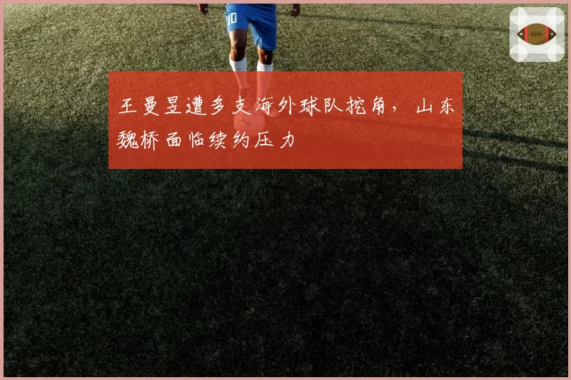 王曼昱遭多支海外球队挖角，山东魏桥面临续约压力