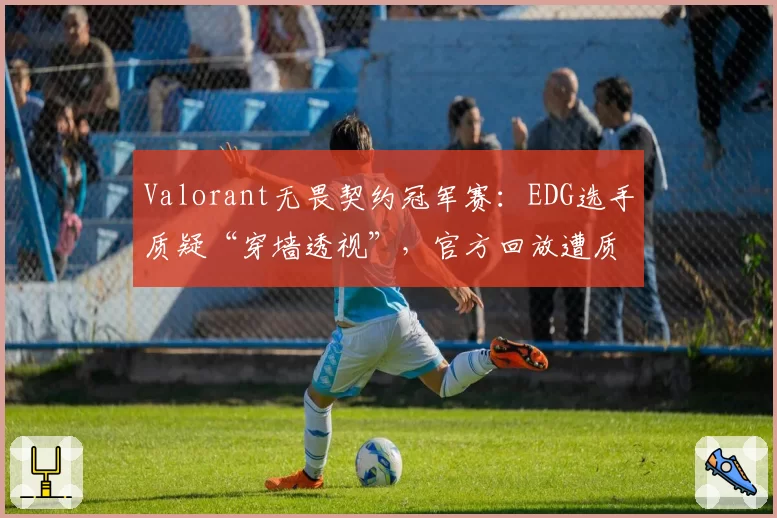 Valorant无畏契约冠军赛：EDG选手质疑“穿墙透视”，官方回放遭质疑