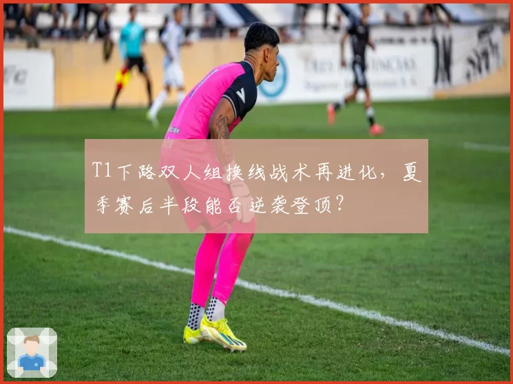 T1下路双人组换线战术再进化，夏季赛后半段能否逆袭登顶？