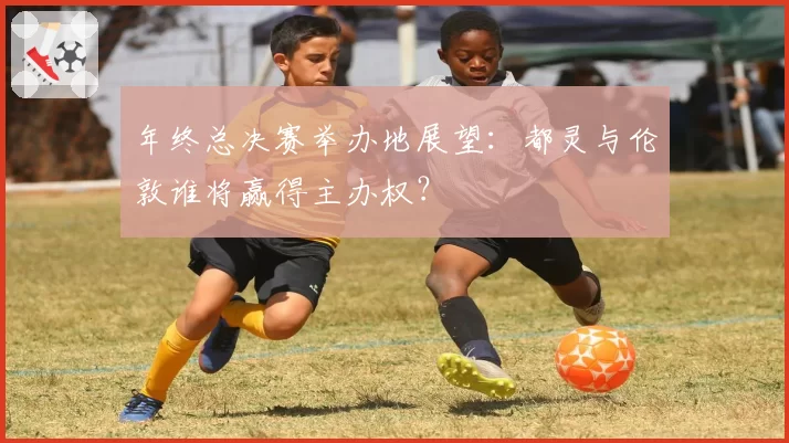 年终总决赛举办地展望：都灵与伦敦谁将赢得主办权？