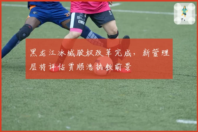 黑龙江冰城股权改革完成,新管理层将评估贾顺浩执教前景