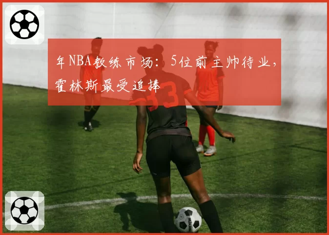年NBA教练市场：5位前主帅待业，霍林斯最受追捧