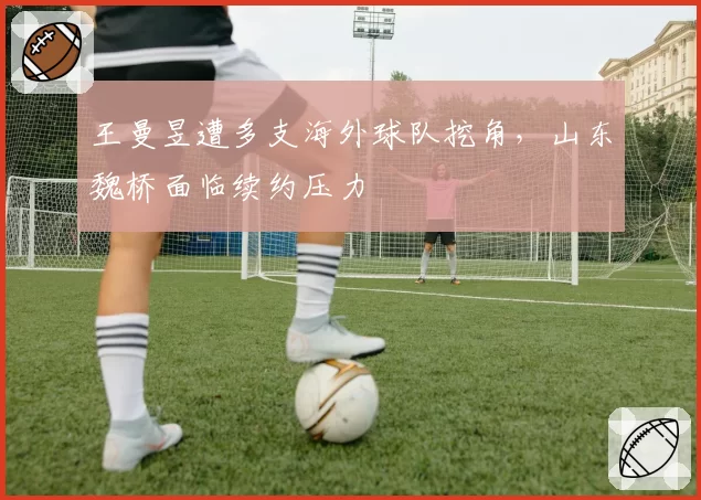 王曼昱遭多支海外球队挖角，山东魏桥面临续约压力