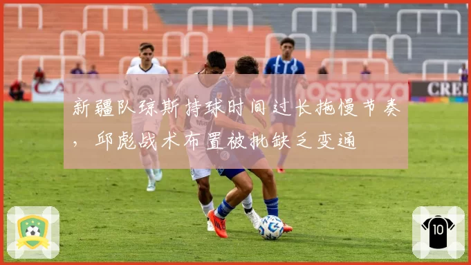 新疆队琼斯持球时间过长拖慢节奏,邱彪战术布置被批缺乏变通