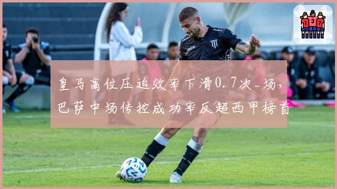 皇马高位压迫效率下滑0.7次_场，巴萨中场传控成功率反超西甲榜首