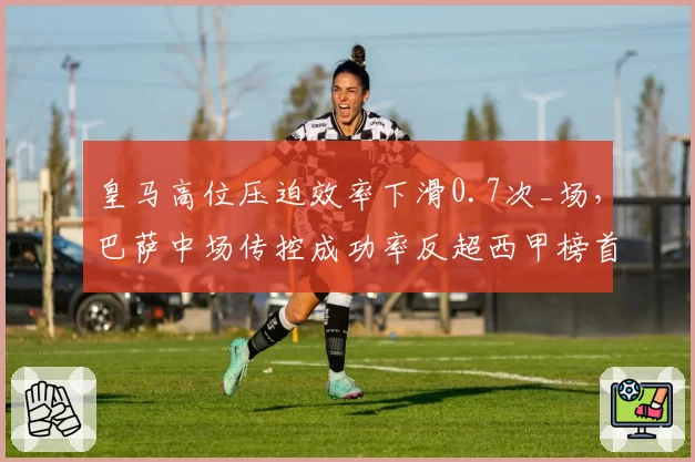 皇马高位压迫效率下滑0.7次_场，巴萨中场传控成功率反超西甲榜首