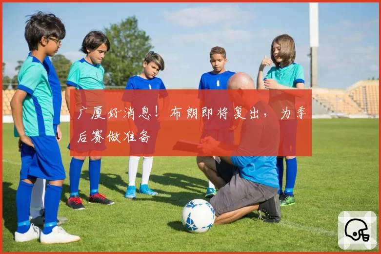 广厦好消息!布朗即将复出,为季后赛做准备