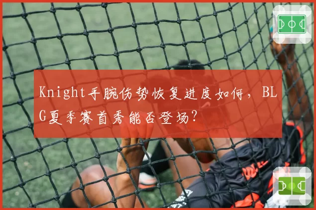 Knight手腕伤势恢复进度如何，BLG夏季赛首秀能否登场？