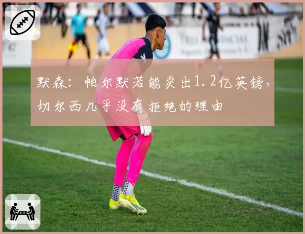 默森:帕尔默若能卖出1.2亿英镑,切尔西几乎没有拒绝的理由