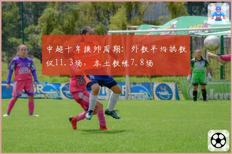 中超十年换帅周期:外教平均执教仅11.3场,本土教练7.8场