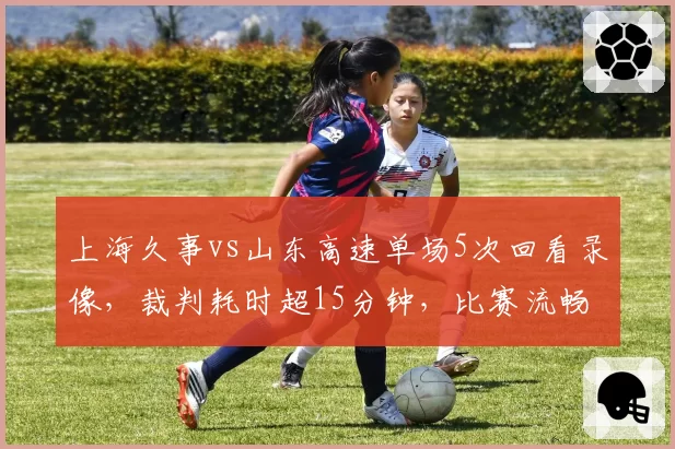 上海久事vs山东高速单场5次回看录像,裁判耗时超15分钟,比赛流畅度遭质疑