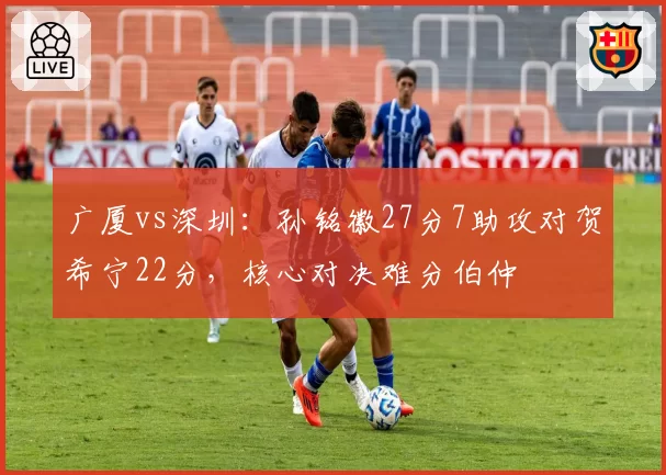 广厦vs深圳：孙铭徽27分7助攻对贺希宁22分，核心对决难分伯仲