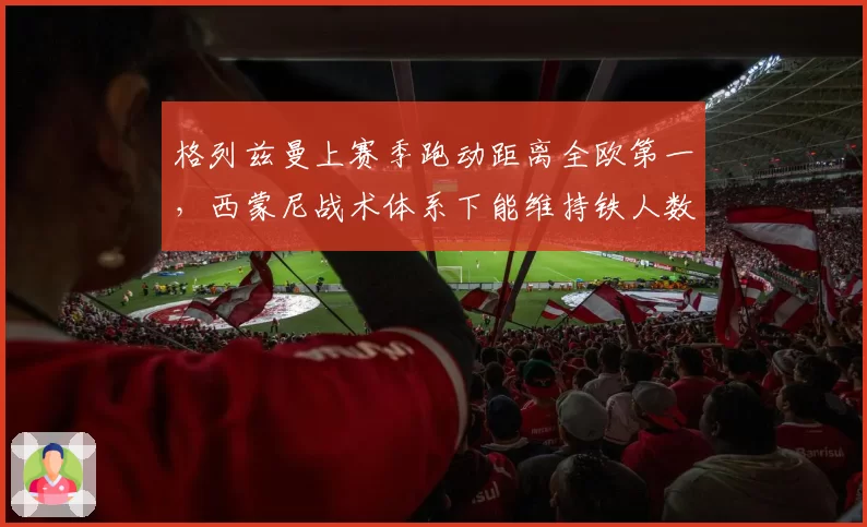 格列兹曼上赛季跑动距离全欧第一,西蒙尼战术体系下能维持铁人数据吗?