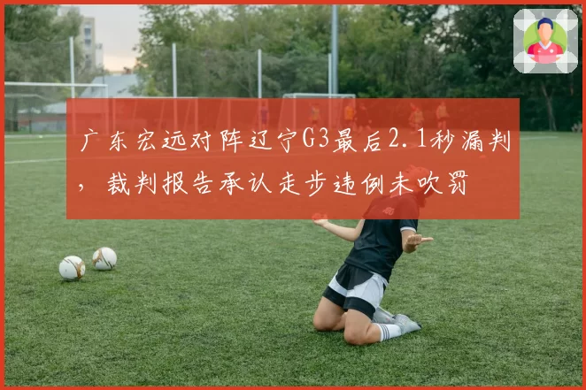 广东宏远对阵辽宁G3最后2.1秒漏判，裁判报告承认走步违例未吹罚