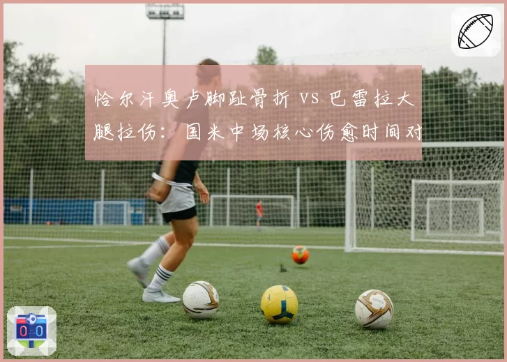 恰尔汗奥卢脚趾骨折 vs 巴雷拉大腿拉伤：国米中场核心伤愈时间对意甲争冠影响对比