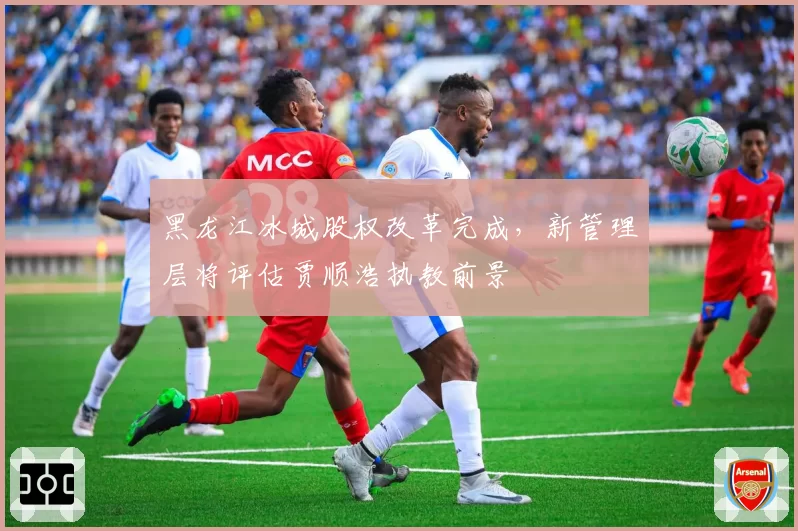 黑龙江冰城股权改革完成,新管理层将评估贾顺浩执教前景