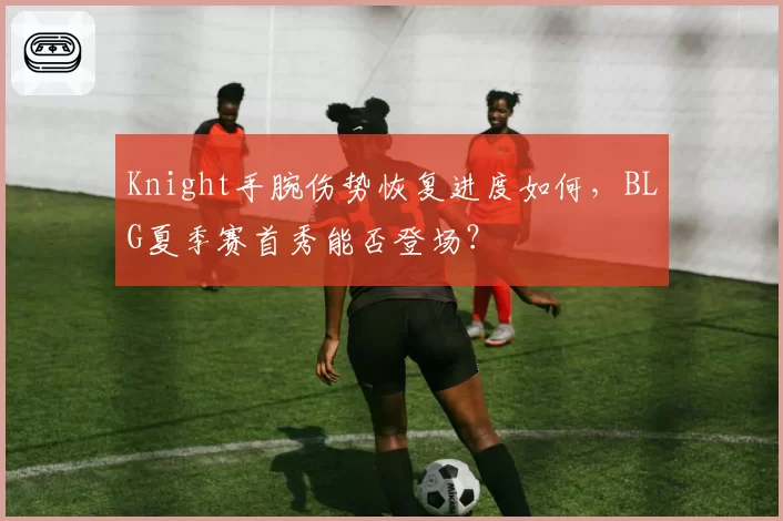 Knight手腕伤势恢复进度如何，BLG夏季赛首秀能否登场？