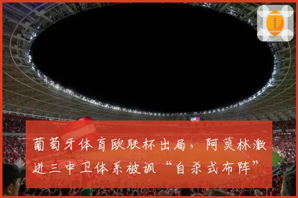 葡萄牙体育欧联杯出局,阿莫林激进三中卫体系被讽“自杀式布阵”