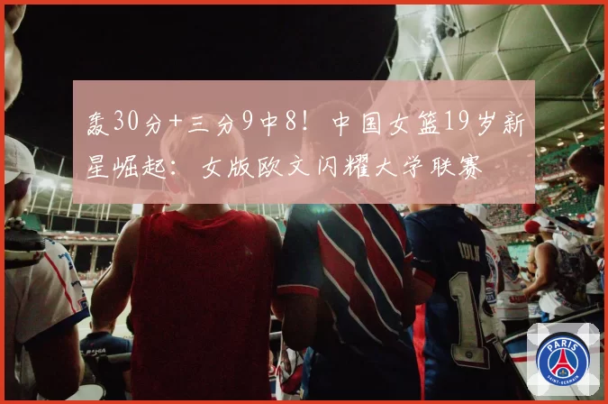 轰30分+三分9中8！中国女篮19岁新星崛起：女版欧文闪耀大学联赛