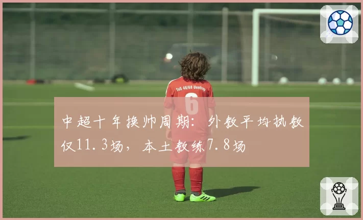 中超十年换帅周期:外教平均执教仅11.3场,本土教练7.8场