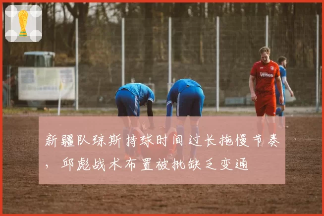 新疆队琼斯持球时间过长拖慢节奏，邱彪战术布置被批缺乏变通