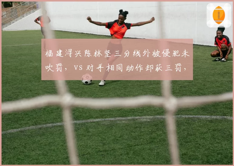 福建浔兴陈林坚三分线外被侵犯未吹罚，vs 对手相同动作却获三罚，裁判双重标准引争议