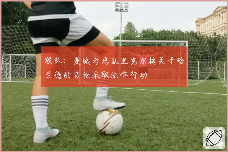 跟队：曼城考虑就里克尔梅关于哈兰德的言论采取法律行动