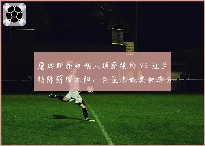詹姆斯拒绝湖人顶薪续约 vs 杜兰特降薪留太阳，巨星忠诚度抉择分化
