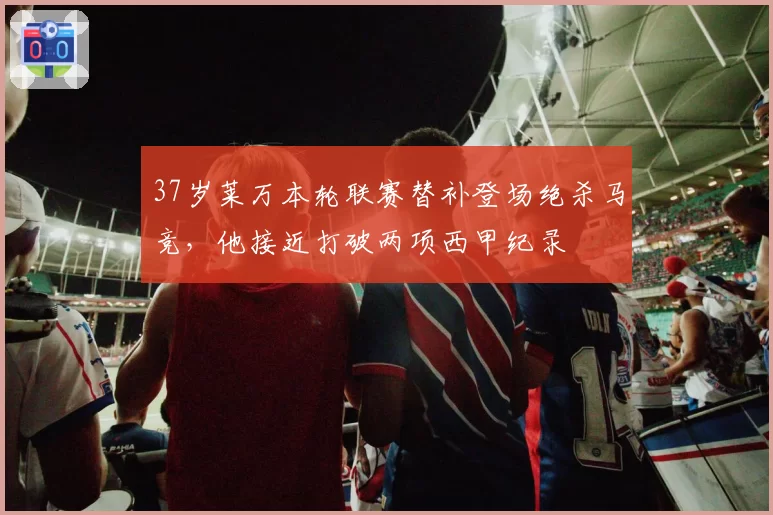 37岁莱万本轮联赛替补登场绝杀马竞，他接近打破两项西甲纪录