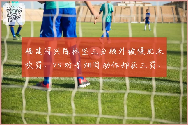 福建浔兴陈林坚三分线外被侵犯未吹罚，vs 对手相同动作却获三罚，裁判双重标准引争议