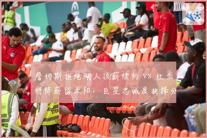 詹姆斯拒绝湖人顶薪续约 vs 杜兰特降薪留太阳，巨星忠诚度抉择分化