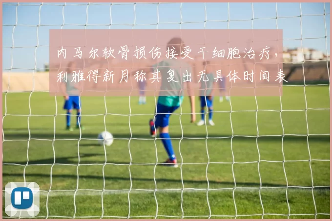 内马尔软骨损伤接受干细胞治疗，利雅得新月称其复出无具体时间表