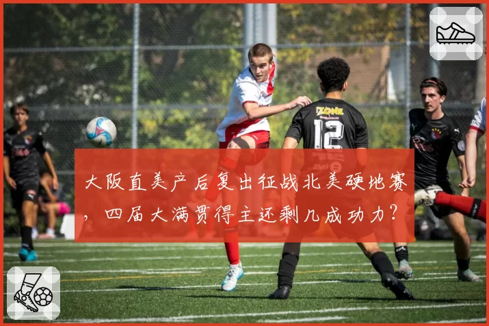 大阪直美产后复出征战北美硬地赛,四届大满贯得主还剩几成功力?