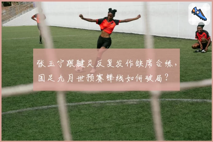 张玉宁跟腱炎反复发作缺席合练,国足九月世预赛锋线如何破局?