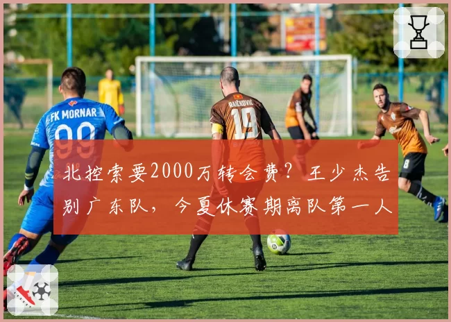 北控索要2000万转会费?王少杰告别广东队,今夏休赛期离队第一人