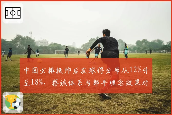 中国女排换帅后发球得分率从12%升至18%，蔡斌体系与郎平理念效果对比
