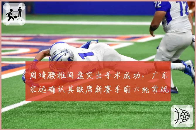 周琦腰椎间盘突出手术成功,广东宏远确认其缺席新赛季前六轮常规赛