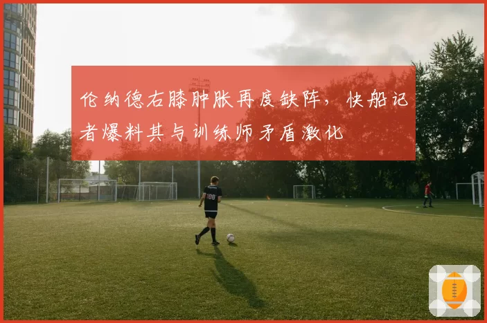 伦纳德右膝肿胀再度缺阵，快船记者爆料其与训练师矛盾激化