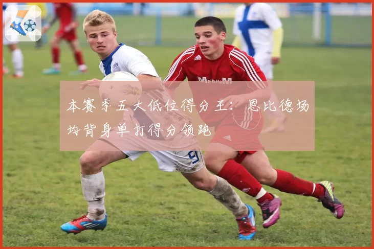 本赛季五大低位得分王：恩比德场均背身单打得分领跑