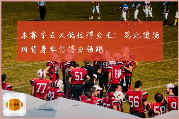 本赛季五大低位得分王:恩比德场均背身单打得分领跑