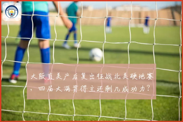 大阪直美产后复出征战北美硬地赛,四届大满贯得主还剩几成功力?