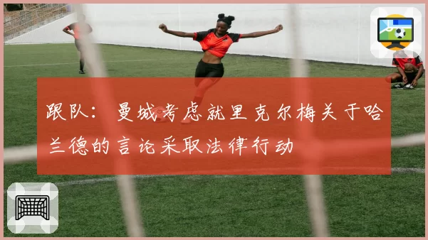 跟队：曼城考虑就里克尔梅关于哈兰德的言论采取法律行动
