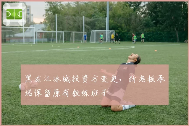 黑龙江冰城投资方变更,新老板承诺保留原有教练班子
