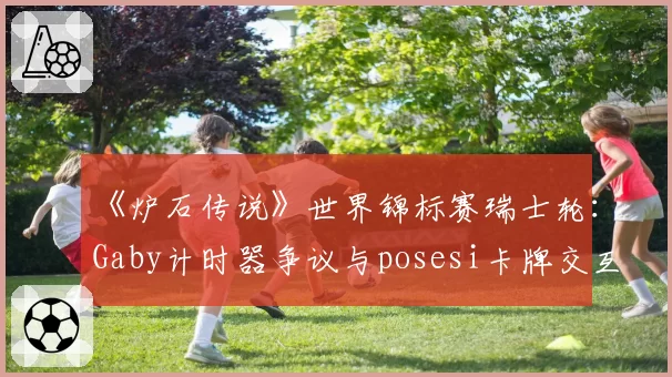 《炉石传说》世界锦标赛瑞士轮：Gaby计时器争议与posesi卡牌交互判例对比