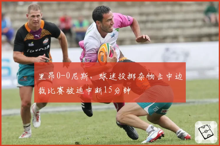 里昂0-0尼斯，球迷投掷杂物击中边裁比赛被迫中断15分钟